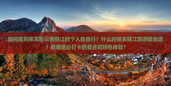 如何规划来宾到云南丽江的个人自由行？什么时候去丽江旅游最合适？有哪些必打卡的景点和特色体验？