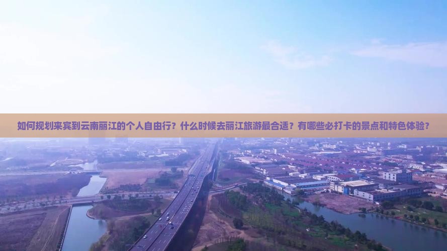 如何规划来宾到云南丽江的个人自由行？什么时候去丽江旅游最合适？有哪些必打卡的景点和特色体验？