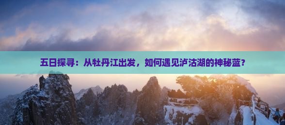 五日探寻：从牡丹江出发，如何遇见泸沽湖的神秘蓝？