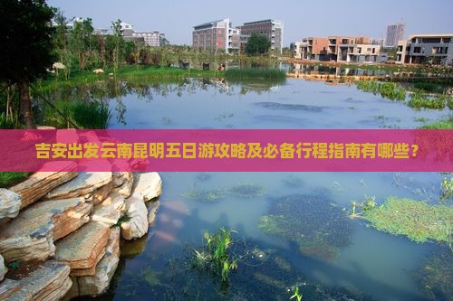 吉安出发云南昆明五日游攻略及必备行程指南有哪些？
