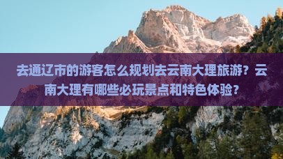 去通辽市的游客怎么规划去云南大理旅游？云南大理有哪些必玩景点和特色体验？