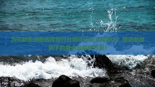 为何新余游客选择旅行社前往云南玉龙雪山？旅游新趋势下的痛点与解决方案！