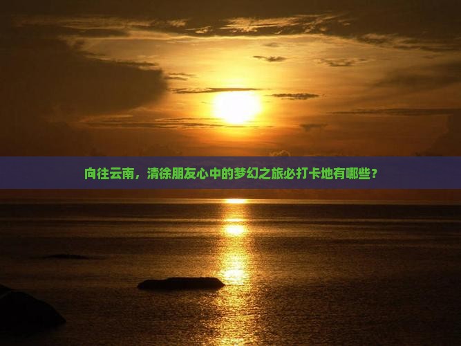 向往云南，清徐朋友心中的梦幻之旅必打卡地有哪些？