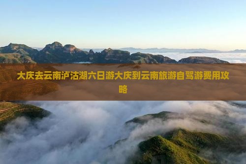 大庆去云南泸沽湖六日游大庆到云南旅游自驾游费用攻略