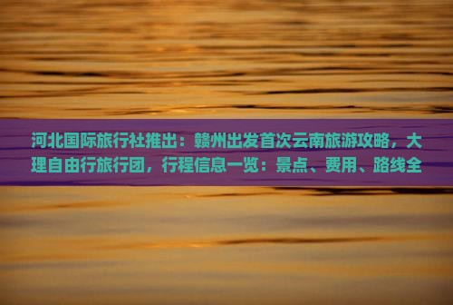 河北国际旅行社推出：赣州出发首次云南旅游攻略，大理自由行旅行团，行程信息一览：景点、费用、路线全解析