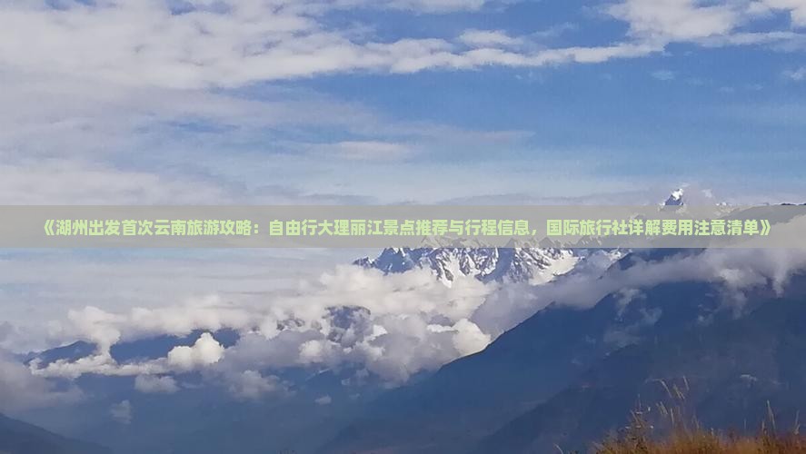 《湖州出发首次云南旅游攻略：自由行大理丽江景点推荐与行程信息，国际旅行社详解费用注意清单》