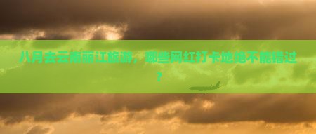 八月去云南丽江旅游，哪些网红打卡地绝不能错过？