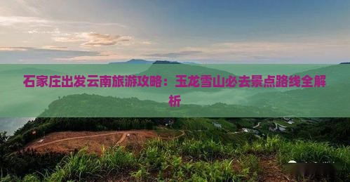 石家庄出发云南旅游攻略：玉龙雪山必去景点路线全解析