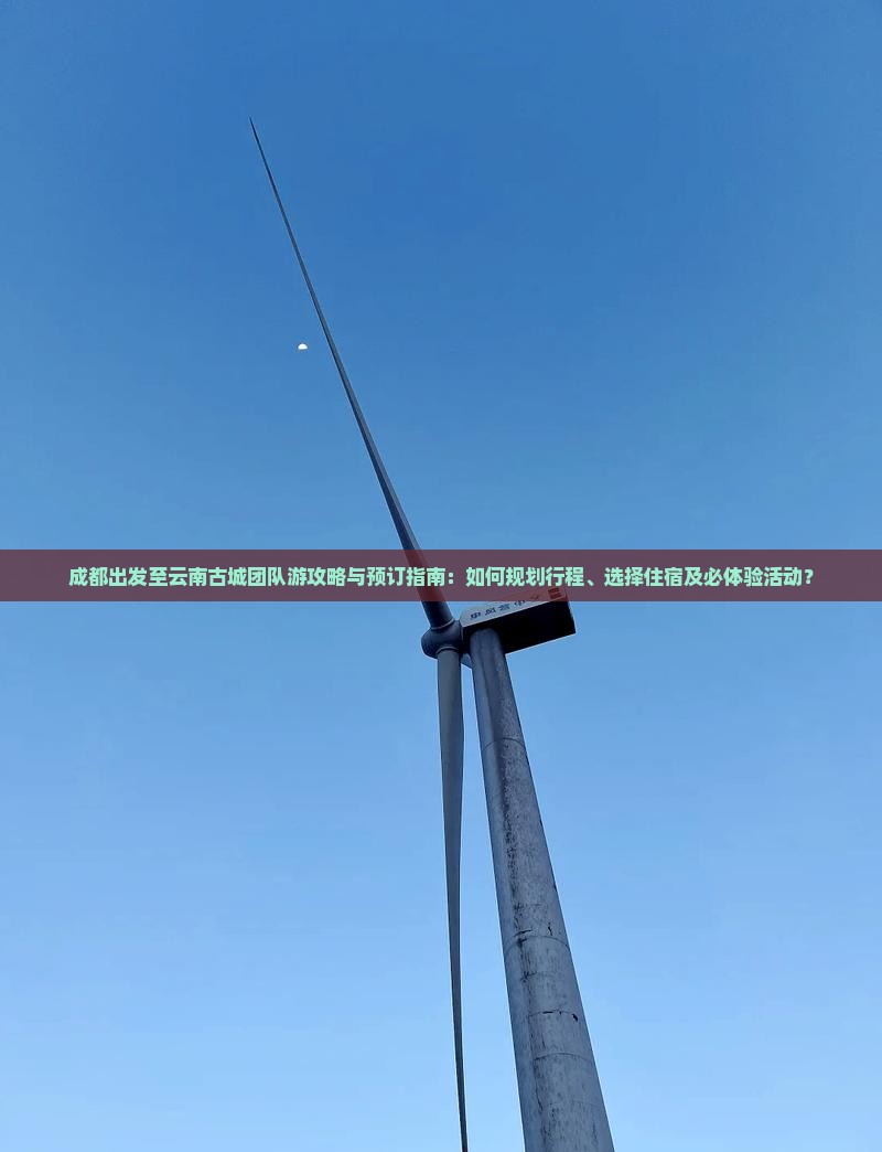 成都出发至云南古城团队游攻略与预订指南：如何规划行程、选择住宿及必体验活动？
