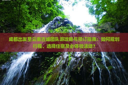 成都出发至云南古城团队游攻略与预订指南：如何规划行程、选择住宿及必体验活动？