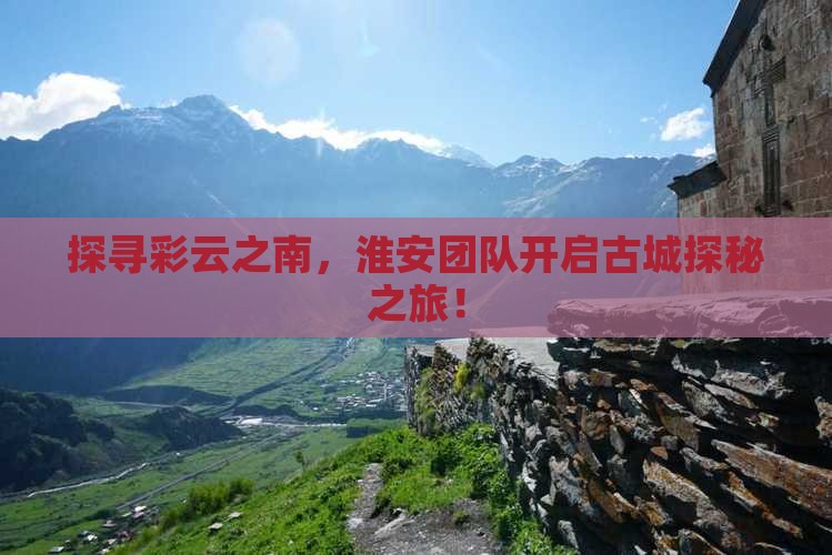 探寻彩云之南，淮安团队开启古城探秘之旅！