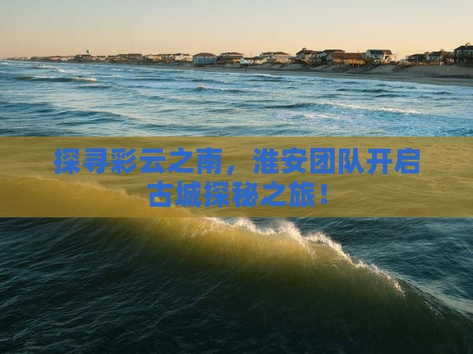 探寻彩云之南，淮安团队开启古城探秘之旅！