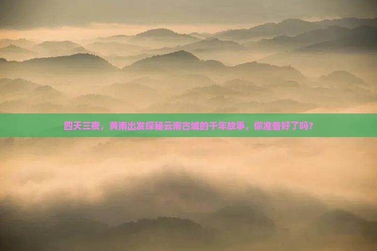 四天三夜，黄南出发探秘云南古城的千年故事，你准备好了吗？