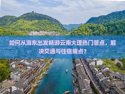如何从海东出发畅游云南大理热门景点，解决交通与住宿痛点？
