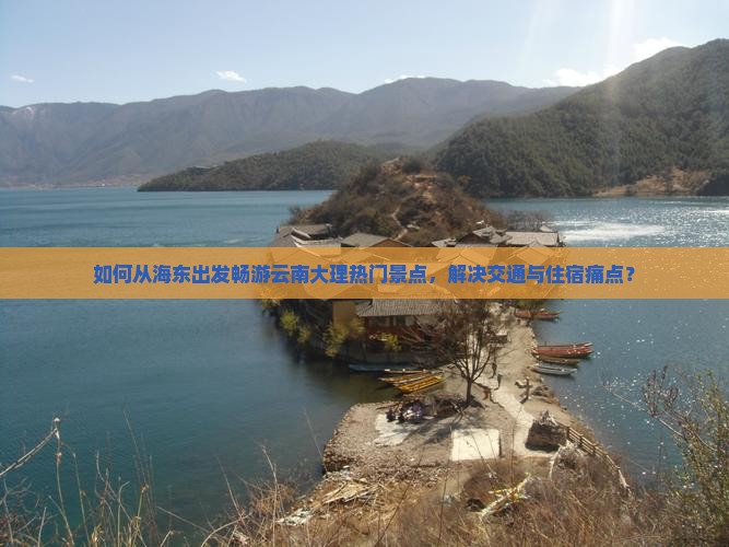 如何从海东出发畅游云南大理热门景点，解决交通与住宿痛点？