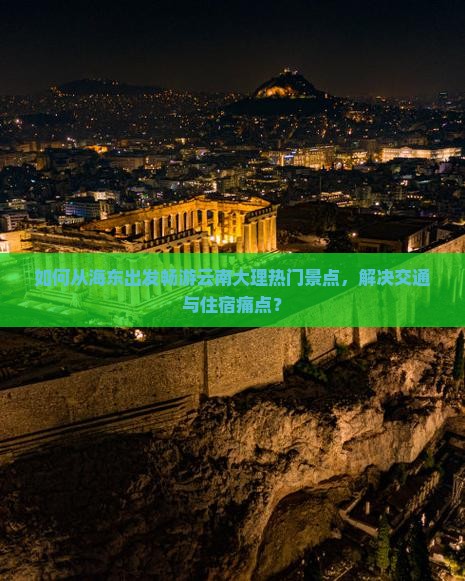 如何从海东出发畅游云南大理热门景点，解决交通与住宿痛点？