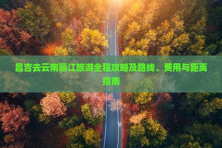 昌吉去云南丽江旅游全程攻略及路线、费用与距离指南