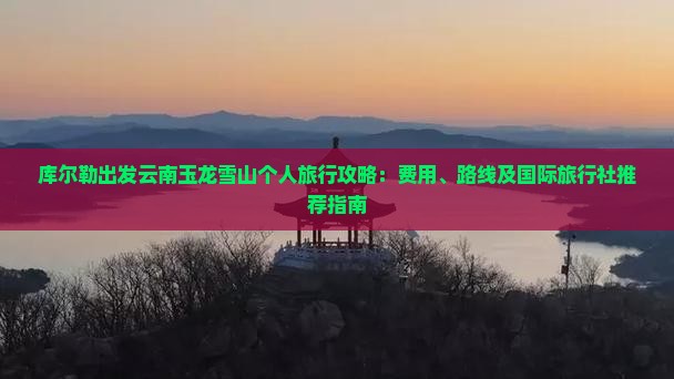 库尔勒出发云南玉龙雪山个人旅行攻略：费用、路线及国际旅行社推荐指南