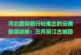 河北国际旅行社推出的云南旅游攻略：三月丽江古城团体旅行路线咨询与行程全解析