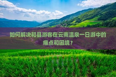 如何解决和县游客在云南温泉一日游中的痛点和困境？