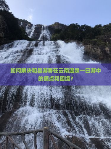 如何解决和县游客在云南温泉一日游中的痛点和困境？
