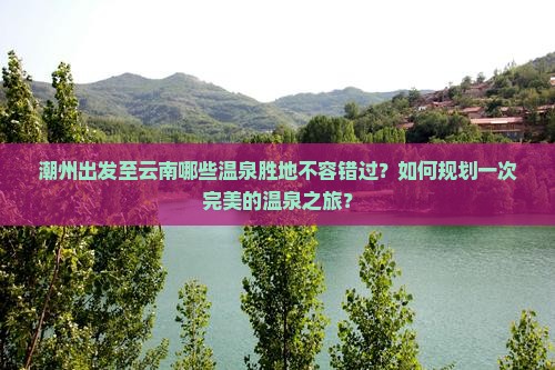 潮州出发至云南哪些温泉胜地不容错过？如何规划一次完美的温泉之旅？