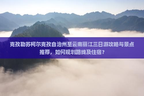 克孜勒苏柯尔克孜自治州至云南丽江三日游攻略与景点推荐，如何规划路线及住宿？