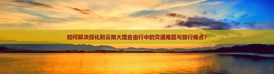 如何解决绥化到云南大理自由行中的交通难题与旅行痛点？