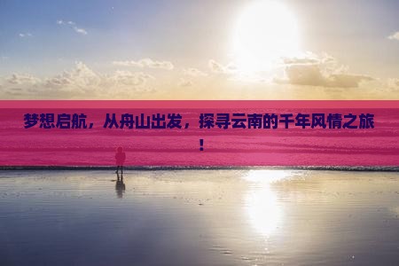 梦想启航，从舟山出发，探寻云南的千年风情之旅！