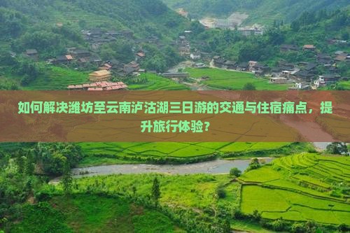 如何解决潍坊至云南泸沽湖三日游的交通与住宿痛点，提升旅行体验？