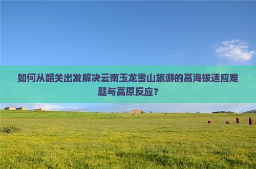 如何从韶关出发解决云南玉龙雪山旅游的高海拔适应难题与高原反应？