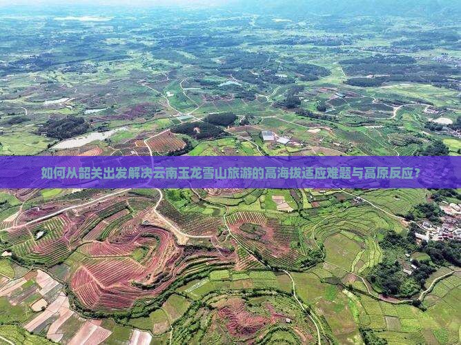 如何从韶关出发解决云南玉龙雪山旅游的高海拔适应难题与高原反应？