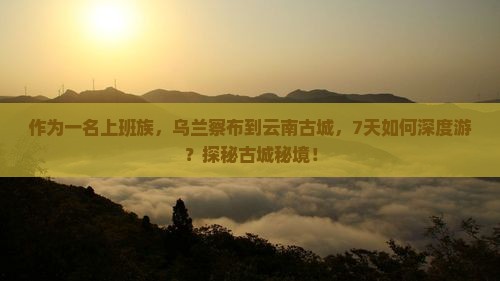 作为一名上班族，乌兰察布到云南古城，7天如何深度游？探秘古城秘境！