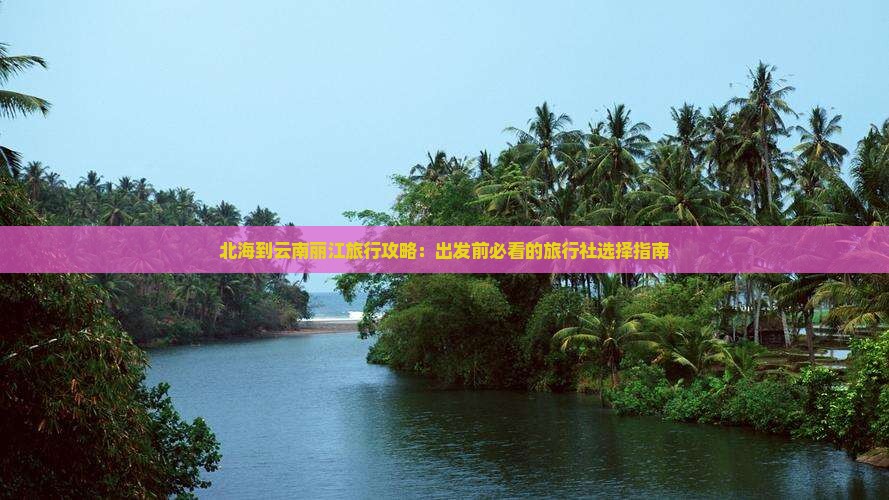 北海到云南丽江旅行攻略：出发前必看的旅行社选择指南