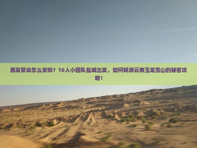 朋友聚会怎么安排？10人小团队盐城出发，如何畅游云南玉龙雪山的秘密攻略！