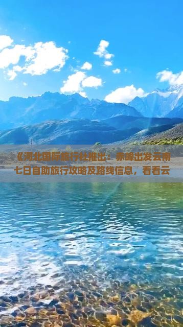 《河北国际旅行社推出：赤峰出发云南七日自助旅行攻略及路线信息，看看云南之美，专业咨询助您畅游》