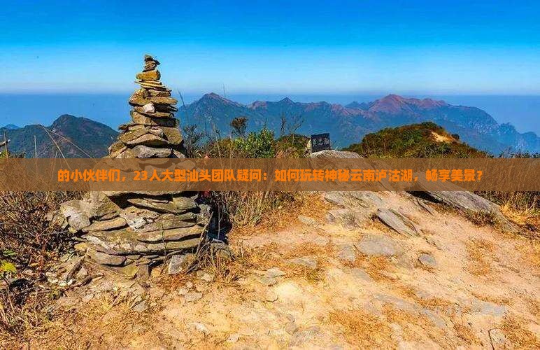 的小伙伴们，23人大型汕头团队疑问：如何玩转神秘云南泸沽湖，畅享美景？