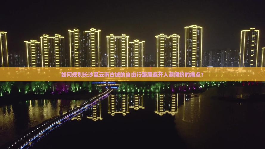 如何规划长沙至云南古城的自由行路犀避开人潮拥挤的痛点？