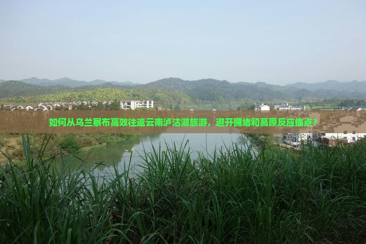 如何从乌兰察布高效往返云南泸沽湖旅游，避开拥堵和高原反应痛点？