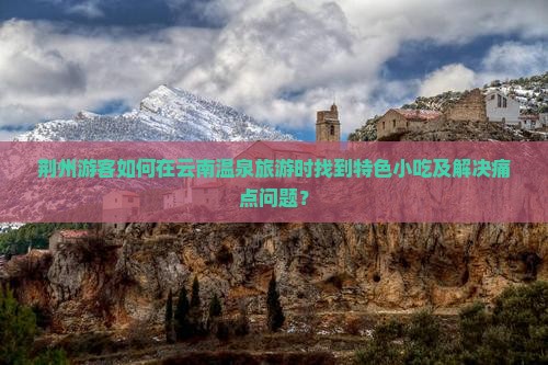 荆州游客如何在云南温泉旅游时找到特色小吃及解决痛点问题？
