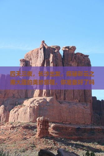 四天三夜，长沙出发，探秘彩云之南大理的美妙旅程，你准备好了吗？
