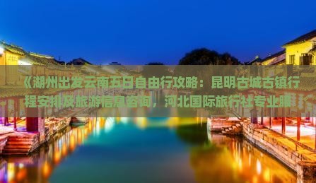 《湖州出发云南五日自由行攻略：昆明古城古镇行程安排及旅游信息咨询，河北国际旅行社专业服务》