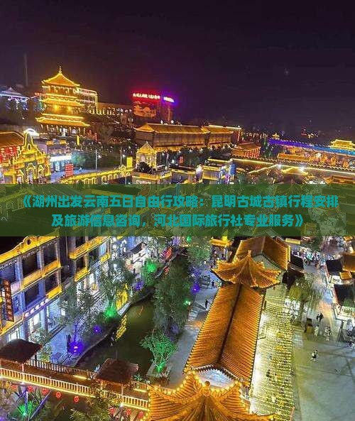 《湖州出发云南五日自由行攻略：昆明古城古镇行程安排及旅游信息咨询，河北国际旅行社专业服务》