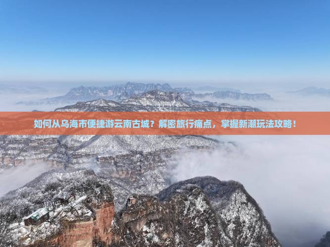 如何从乌海市便捷游云南古城？解密旅行痛点，掌握新潮玩法攻略！