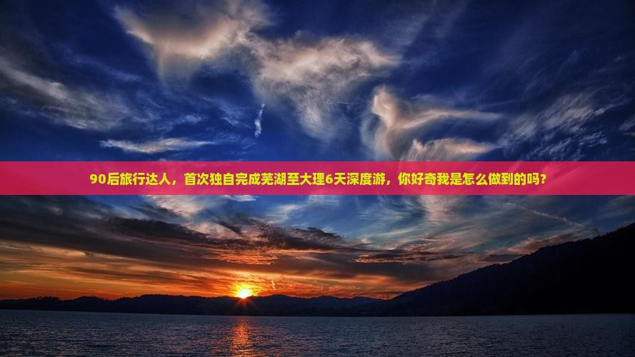 90后旅行达人，首次独自完成芜湖至大理6天深度游，你好奇我是怎么做到的吗？