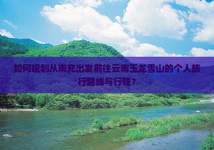 如何规划从南充出发前往云南玉龙雪山的个人旅行路线与行程？