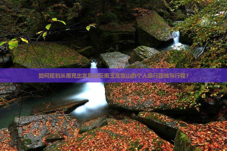 如何规划从南充出发前往云南玉龙雪山的个人旅行路线与行程？