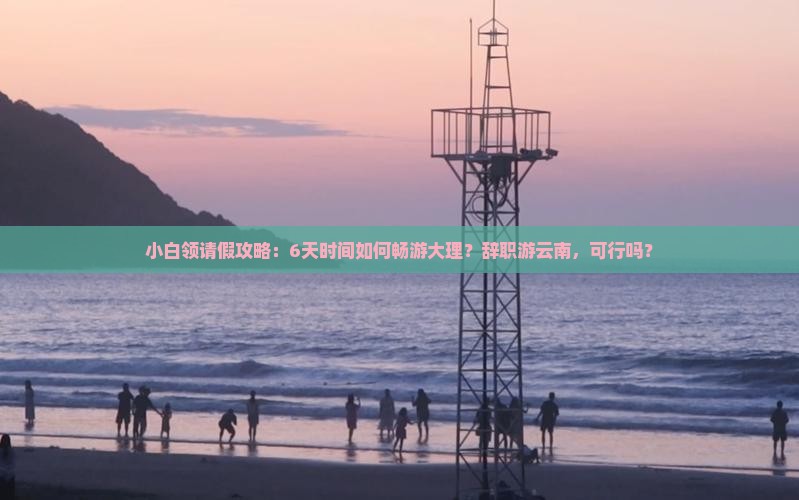 小白领请假攻略：6天时间如何畅游大理？辞职游云南，可行吗？