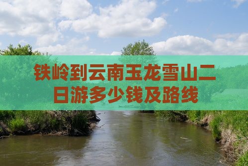 铁岭到云南玉龙雪山二日游多少钱及路线