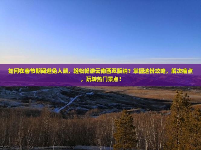 如何在春节期间避免人潮，轻松畅游云南西双版纳？掌握这份攻略，解决痛点，玩转热门景点！